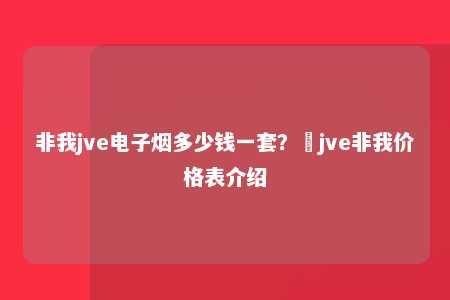 非我jve电子烟多少钱一套？​jve非我价格表介绍