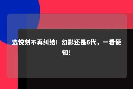 选悦刻不再纠结！幻影还是6代，一看便知！