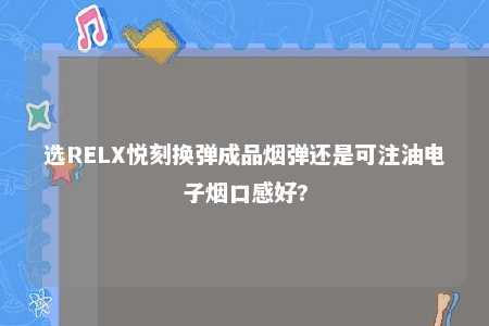 选RELX悦刻换弹成品烟弹还是可注油电子烟口感好?